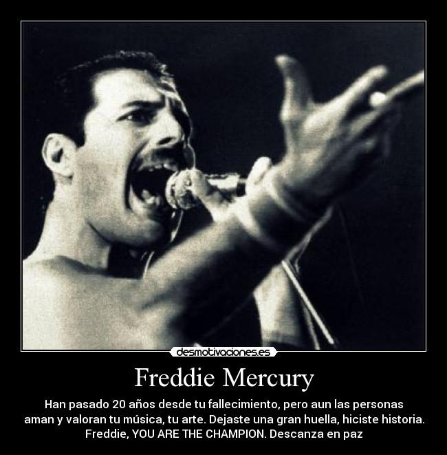 Freddie Mercury - Han pasado 20 años desde tu fallecimiento, pero aun las personas
aman y valoran tu música, tu arte. Dejaste una gran huella, hiciste historia.
Freddie, YOU ARE THE CHAMPION. Descanza en paz