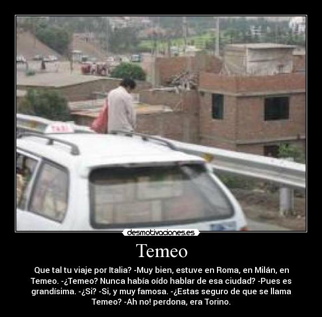 Temeo - Que tal tu viaje por Italia? -Muy bien, estuve en Roma, en Milán, en
Temeo. -¿Temeo? Nunca había oído hablar de esa ciudad? -Pues es
grandísima. -¿Si? -Si, y muy famosa. -¿Estas seguro de que se llama
Temeo? -Ah no! perdona, era Torino.