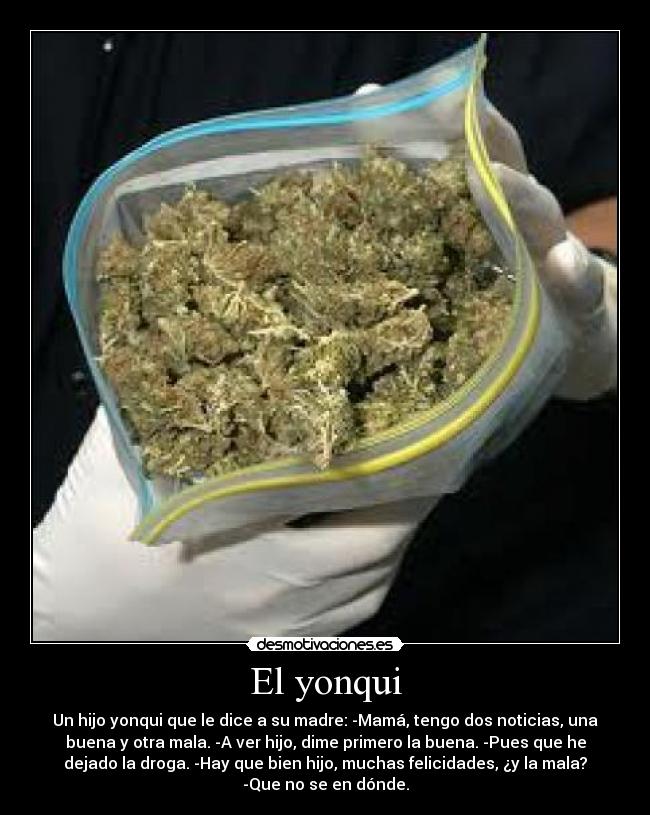 El yonqui - Un hijo yonqui que le dice a su madre: -Mamá, tengo dos noticias, una
buena y otra mala. -A ver hijo, dime primero la buena. -Pues que he
dejado la droga. -Hay que bien hijo, muchas felicidades, ¿y la mala?
-Que no se en dónde.