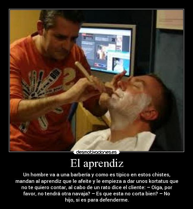 El aprendiz - Un hombre va a una barbería y como es típico en estos chistes,
mandan al aprendiz que le afeite y le empieza a dar unos kortatus que
no te quiero contar, al cabo de un rato dice el cliente: – Oiga, por
favor, no tendrá otra navaja? – Es que esta no corta bien? – No
hijo, si es para defenderme.