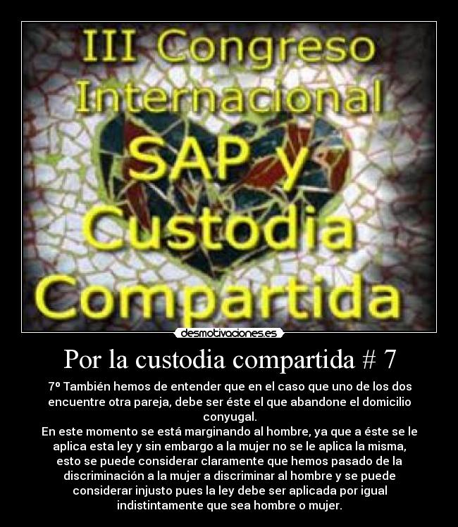 Por la custodia compartida # 7 - 7º También hemos de entender que en el caso que uno de los dos
encuentre otra pareja, debe ser éste el que abandone el domicilio
conyugal.
En este momento se está marginando al hombre, ya que a éste se le
aplica esta ley y sin embargo a la mujer no se le aplica la misma,
esto se puede considerar claramente que hemos pasado de la
discriminación a la mujer a discriminar al hombre y se puede
considerar injusto pues la ley debe ser aplicada por igual
indistintamente que sea hombre o mujer.