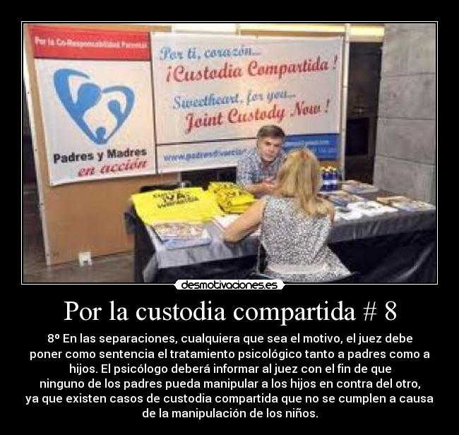 Por la custodia compartida # 8 - 8º En las separaciones, cualquiera que sea el motivo, el juez debe
poner como sentencia el tratamiento psicológico tanto a padres como a
hijos. El psicólogo deberá informar al juez con el fin de que
ninguno de los padres pueda manipular a los hijos en contra del otro,
ya que existen casos de custodia compartida que no se cumplen a causa
de la manipulación de los niños.