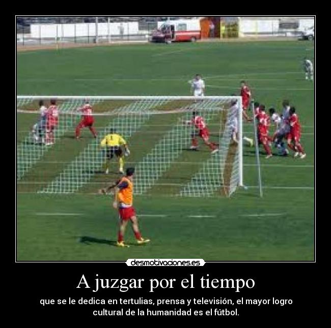 A juzgar por el tiempo - que se le dedica en tertulias, prensa y televisión, el mayor logro
cultural de la humanidad es el fútbol.