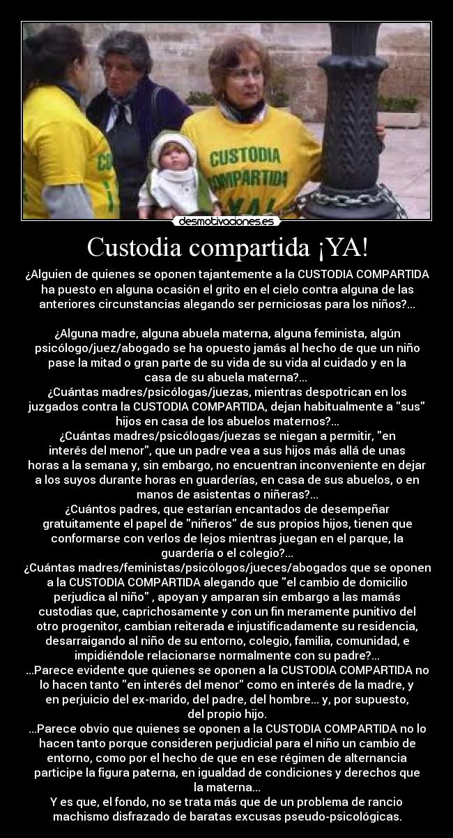 Custodia compartida ¡YA! - ¿Alguien de quienes se oponen tajantemente a la CUSTODIA COMPARTIDA
ha puesto en alguna ocasión el grito en el cielo contra alguna de las
anteriores circunstancias alegando ser perniciosas para los niños?...

¿Alguna madre, alguna abuela materna, alguna feminista, algún
psicólogo/juez/abogado se ha opuesto jamás al hecho de que un niño
pase la mitad o gran parte de su vida de su vida al cuidado y en la
casa de su abuela materna?... 
¿Cuántas madres/psicólogas/juezas, mientras despotrican en los
juzgados contra la CUSTODIA COMPARTIDA, dejan habitualmente a sus
hijos en casa de los abuelos maternos?...
¿Cuántas madres/psicólogas/juezas se niegan a permitir, en
interés del menor, que un padre vea a sus hijos más allá de unas
horas a la semana y, sin embargo, no encuentran inconveniente en dejar
a los suyos durante horas en guarderías, en casa de sus abuelos, o en
manos de asistentas o niñeras?...
¿Cuántos padres, que estarían encantados de desempeñar
gratuitamente el papel de niñeros de sus propios hijos, tienen que
conformarse con verlos de lejos mientras juegan en el parque, la
guardería o el colegio?...
¿Cuántas madres/feministas/psicólogos/jueces/abogados que se oponen
a la CUSTODIA COMPARTIDA alegando que el cambio de domicilio
perjudica al niño , apoyan y amparan sin embargo a las mamás
custodias que, caprichosamente y con un fin meramente punitivo del
otro progenitor, cambian reiterada e injustificadamente su residencia,
desarraigando al niño de su entorno, colegio, familia, comunidad, e
impidiéndole relacionarse normalmente con su padre?...
...Parece evidente que quienes se oponen a la CUSTODIA COMPARTIDA no
lo hacen tanto en interés del menor como en interés de la madre, y
en perjuicio del ex-marido, del padre, del hombre... y, por supuesto,
del propio hijo.
...Parece obvio que quienes se oponen a la CUSTODIA COMPARTIDA no lo
hacen tanto porque consideren perjudicial para el niño un cambio de
entorno, como por el hecho de que en ese régimen de alternancia
participe la figura paterna, en igualdad de condiciones y derechos que
la materna...
Y es que, el fondo, no se trata más que de un problema de rancio
machismo disfrazado de baratas excusas pseudo-psicológicas.