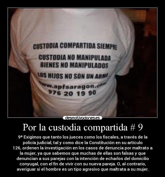 Por la custodia compartida # 9 - 9º Exigimos que tanto los jueces como los fiscales, a través de la
policía judicial, tal y como dice la Constitución en su artículo
126, ordenen la investigación en los casos de denuncia por maltrato a
la mujer, ya que sabemos que muchas de ellas son falsas y que
denuncian a sus parejas con la intención de echarlos del domicilio
conyugal, con el fin de vivir con su nueva pareja. O, al contrario,
averiguar si el hombre es un tipo agresivo que maltrata a su mujer.