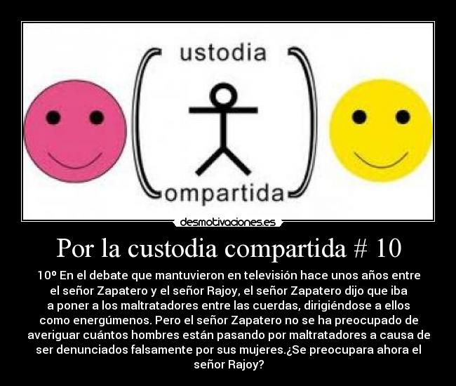Por la custodia compartida # 10 - 10º En el debate que mantuvieron en televisión hace unos años entre
el señor Zapatero y el señor Rajoy, el señor Zapatero dijo que iba
a poner a los maltratadores entre las cuerdas, dirigiéndose a ellos
como energúmenos. Pero el señor Zapatero no se ha preocupado de
averiguar cuántos hombres están pasando por maltratadores a causa de
ser denunciados falsamente por sus mujeres.¿Se preocupara ahora el
señor Rajoy?
