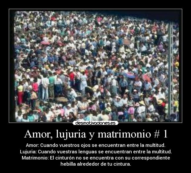 Amor, lujuria y matrimonio # 1 - Amor: Cuando vuestros ojos se encuentran entre la multitud.
Lujuria: Cuando vuestras lenguas se encuentran entre la multitud.
Matrimonio: El cinturón no se encuentra con su correspondiente
hebilla alrededor de tu cintura.