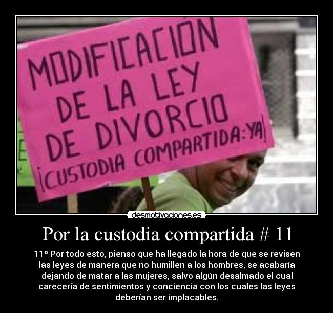 Por la custodia compartida # 11 - 11º Por todo esto, pienso que ha llegado la hora de que se revisen
las leyes de manera que no humillen a los hombres, se acabaría
dejando de matar a las mujeres, salvo algún desalmado el cual
carecería de sentimientos y conciencia con los cuales las leyes
deberían ser implacables.