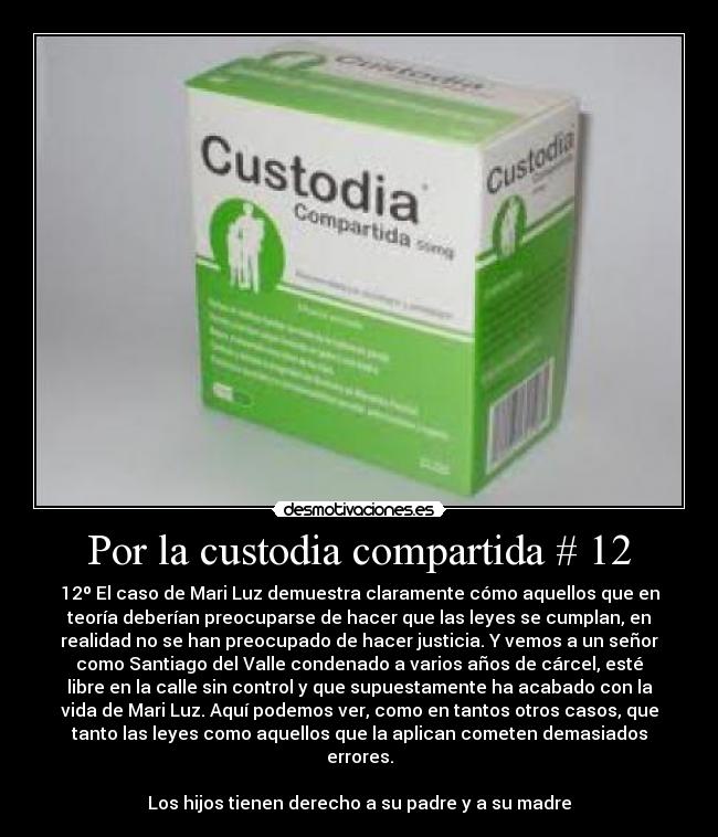 Por la custodia compartida # 12 - 12º El caso de Mari Luz demuestra claramente cómo aquellos que en
teoría deberían preocuparse de hacer que las leyes se cumplan, en
realidad no se han preocupado de hacer justicia. Y vemos a un señor
como Santiago del Valle condenado a varios años de cárcel, esté
libre en la calle sin control y que supuestamente ha acabado con la
vida de Mari Luz. Aquí podemos ver, como en tantos otros casos, que
tanto las leyes como aquellos que la aplican cometen demasiados
errores.
Los hijos tienen derecho a su padre y a su madre