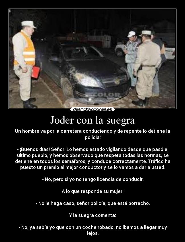 Joder con la suegra - Un hombre va por la carretera conduciendo y de repente lo detiene la
policía:
- ¡Buenos días! Señor. Lo hemos estado vigilando desde que pasó el
último pueblo, y hemos observado que respeta todas las normas, se
detiene en todos los semáforos, y conduce correctamente. Tráfico ha
puesto un premio al mejor conductor y se lo vamos a dar a usted.
- No, pero si yo no tengo licencia de conducir.
A lo que responde su mujer:
- No le haga caso, señor policía, que está borracho.
Y la suegra comenta:
- No, ya sabía yo que con un coche robado, no íbamos a llegar muy
lejos.