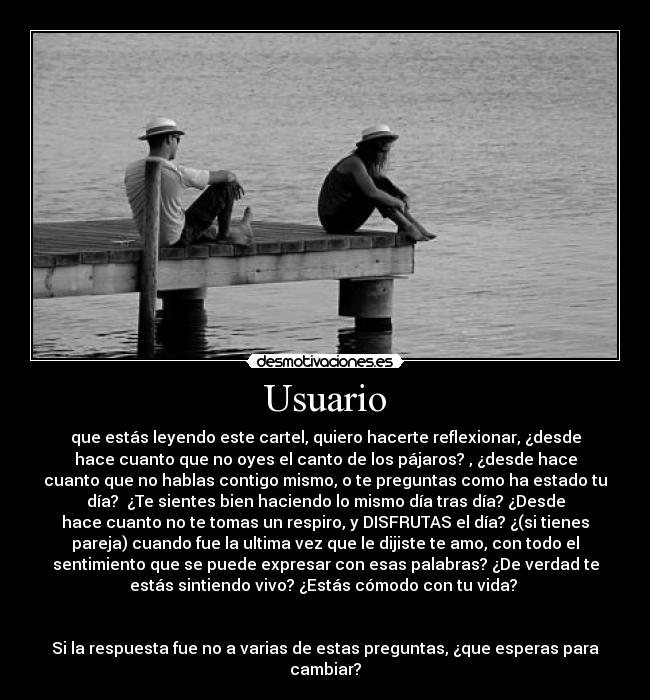 Usuario - que estás leyendo este cartel, quiero hacerte reflexionar, ¿desde
hace cuanto que no oyes el canto de los pájaros? , ¿desde hace
cuanto que no hablas contigo mismo, o te preguntas como ha estado tu
día? ¿Te sientes bien haciendo lo mismo día tras día? ¿Desde
hace cuanto no te tomas un respiro, y DISFRUTAS el día? ¿(si tienes
pareja) cuando fue la ultima vez que le dijiste te amo, con todo el
sentimiento que se puede expresar con esas palabras? ¿De verdad te
estás sintiendo vivo? ¿Estás cómodo con tu vida?
Si la respuesta fue no a varias de estas preguntas, ¿que esperas para
cambiar?