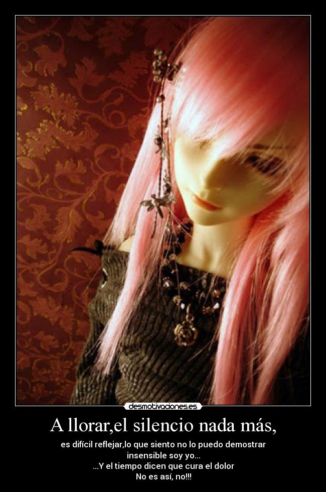 A llorar,el silencio nada más, - es difícil reflejar,lo que siento no lo puedo demostrar
insensible soy yo...
...Y el tiempo dicen que cura el dolor
No es así, no!!!
