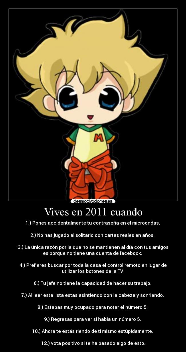 Vives en 2011 cuando - 1.) Pones accidentalmente tu contraseña en el microondas.
2.) No has jugado al solitario con cartas reales en años.
3.) La única razón por la que no se mantienen al día con tus amigos
es porque no tiene una cuenta de facebook.
4.) Prefieres buscar por toda la casa el control remoto en lugar de
utilizar los botones de la TV
6.) Tu jefe no tiene la capacidad de hacer su trabajo.
7.) Al leer esta lista estas asintiendo con la cabeza y sonriendo.
8.) Estabas muy ocupado para notar el número 5.
9.) Regresas para ver si había un número 5.
10.) Ahora te estás riendo de ti mismo estúpidamente.
12.) vota positivo si te ha pasado algo de esto.