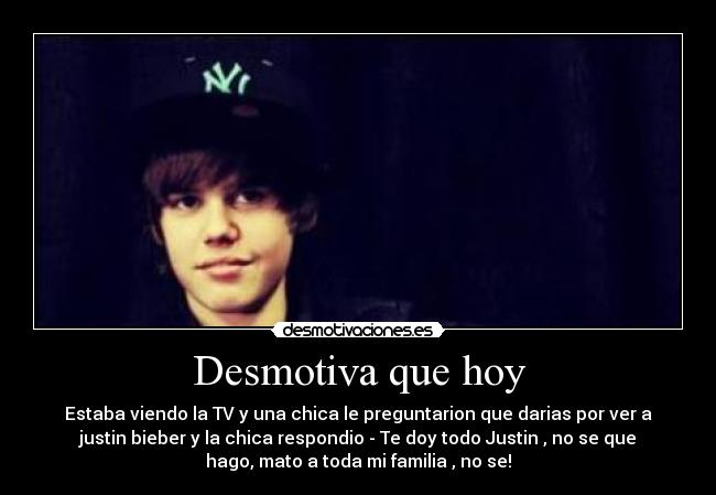 Desmotiva que hoy - Estaba viendo la TV y una chica le preguntarion que darias por ver a
justin bieber y la chica respondio - Te doy todo Justin , no se que
hago, mato a toda mi familia , no se!