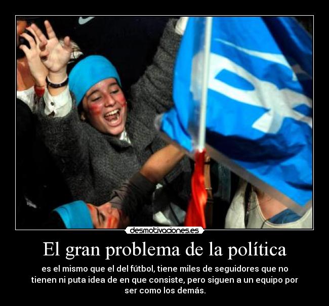 El gran problema de la política - es el mismo que el del fútbol, tiene miles de seguidores que no
tienen ni puta idea de en que consiste, pero siguen a un equipo por
ser como los demás.