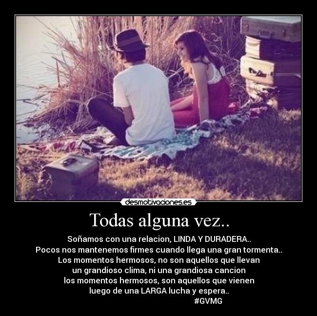 Todas alguna vez.. - Soñamos con una relacion, LINDA Y DURADERA..
Pocos nos mantenemos firmes cuando llega una gran tormenta..
Los momentos hermosos, no son aquellos que llevan
un grandioso clima, ni una grandiosa cancion
los momentos hermosos, son aquellos que vienen
luego de una LARGA lucha y espera..
#GVMG