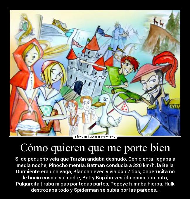Cómo quieren que me porte bien - Si de pequeño veía que Tarzán andaba desnudo, Cenicienta llegaba a
media noche, Pinocho mentía, Batman conducía a 320 km/h, la Bella
Durmiente era una vaga, Blancanieves vivía con 7 tios, Caperucita no
le hacía caso a su madre, Betty Bop iba vestida como una puta,
Pulgarcita tiraba migas por todas partes, Popeye fumaba hierba, Hulk
destrozaba todo y Spiderman se subia por las paredes...