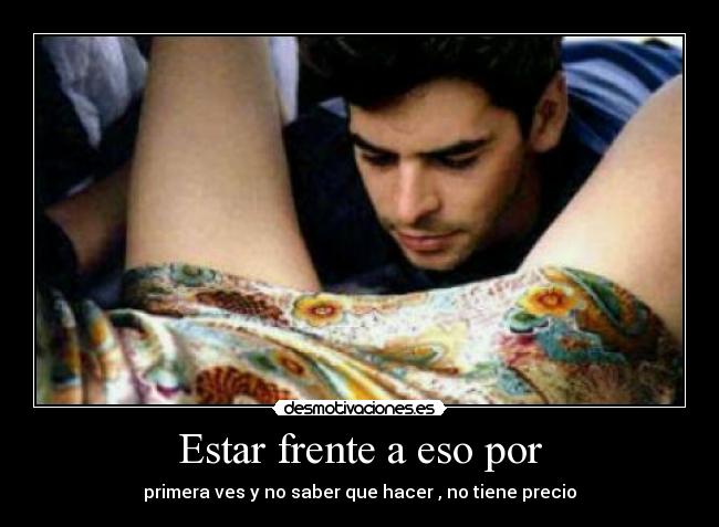Estar frente a eso por - primera ves y no saber que hacer , no tiene precio