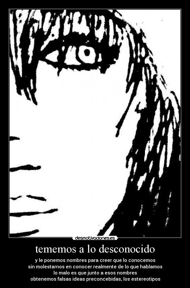 tememos a lo desconocido - y le ponemos nombres para creer que lo conocemos
sin molestarnos en conocer realmente de lo que hablamos
lo malo es que junto a esos nombres
obtenemos falsas ideas preconcebidas, los estereotipos