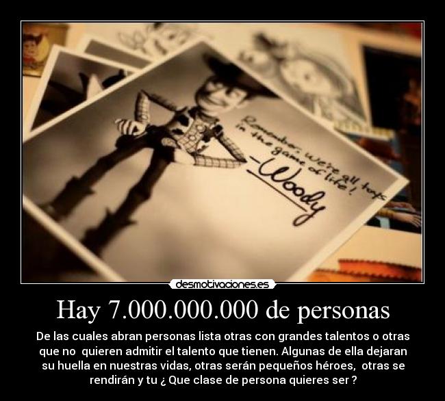Hay 7.000.000.000 de personas - De las cuales abran personas lista otras con grandes talentos o otras
que no quieren admitir el talento que tienen. Algunas de ella dejaran
su huella en nuestras vidas, otras serán pequeños héroes, otras se
rendirán y tu ¿ Que clase de persona quieres ser ?