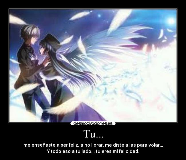 Tu... - me enseñaste a ser feliz, a no llorar, me diste a las para volar...
Y todo eso a tu lado... tu eres mi felicidad.