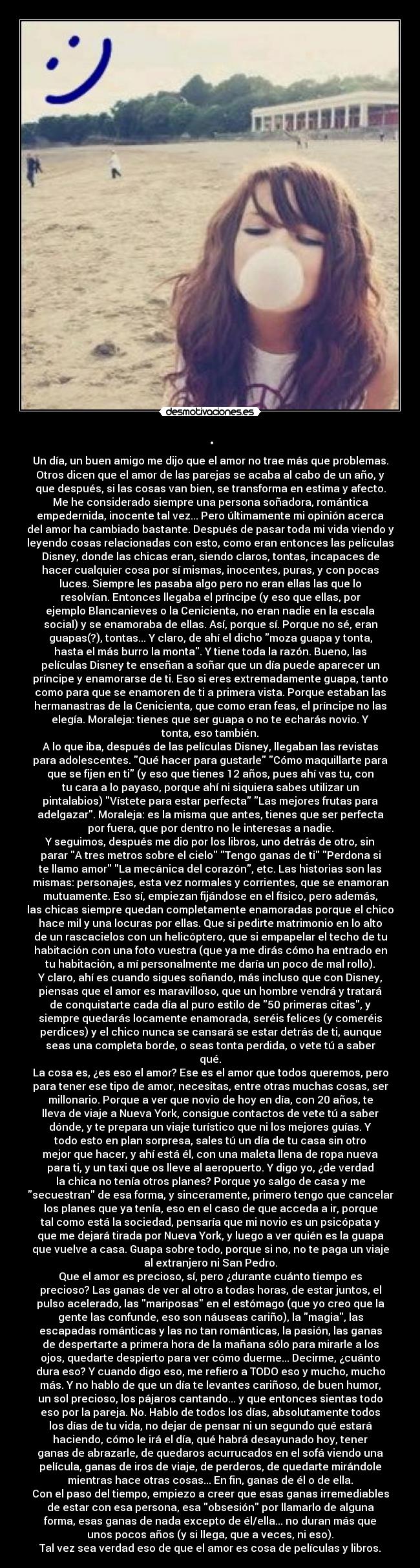 . - Un día, un buen amigo me dijo que el amor no trae más que problemas.
Otros dicen que el amor de las parejas se acaba al cabo de un año, y
que después, si las cosas van bien, se transforma en estima y afecto.
Me he considerado siempre una persona soñadora, romántica
empedernida, inocente tal vez... Pero últimamente mi opinión acerca
del amor ha cambiado bastante. Después de pasar toda mi vida viendo y
leyendo cosas relacionadas con esto, como eran entonces las películas
Disney, donde las chicas eran, siendo claros, tontas, incapaces de
hacer cualquier cosa por sí mismas, inocentes, puras, y con pocas
luces. Siempre les pasaba algo pero no eran ellas las que lo
resolvían. Entonces llegaba el príncipe (y eso que ellas, por
ejemplo Blancanieves o la Cenicienta, no eran nadie en la escala
social) y se enamoraba de ellas. Así, porque sí. Porque no sé, eran
guapas(?), tontas... Y claro, de ahí el dicho moza guapa y tonta,
hasta el más burro la monta. Y tiene toda la razón. Bueno, las
películas Disney te enseñan a soñar que un día puede aparecer un
príncipe y enamorarse de ti. Eso si eres extremadamente guapa, tanto
como para que se enamoren de ti a primera vista. Porque estaban las
hermanastras de la Cenicienta, que como eran feas, el príncipe no las
elegía. Moraleja: tienes que ser guapa o no te echarás novio. Y
tonta, eso también.
A lo que iba, después de las películas Disney, llegaban las revistas
para adolescentes. Qué hacer para gustarle Cómo maquillarte para
que se fijen en ti (y eso que tienes 12 años, pues ahí vas tu, con
tu cara a lo payaso, porque ahí ni siquiera sabes utilizar un
pintalabios) Vístete para estar perfecta Las mejores frutas para
adelgazar. Moraleja: es la misma que antes, tienes que ser perfecta
por fuera, que por dentro no le interesas a nadie.
Y seguimos, después me dio por los libros, uno detrás de otro, sin
parar A tres metros sobre el cielo Tengo ganas de ti Perdona si
te llamo amor La mecánica del corazón, etc. Las historias son las
mismas: personajes, esta vez normales y corrientes, que se enamoran
mutuamente. Eso sí, empiezan fijándose en el físico, pero además,
las chicas siempre quedan completamente enamoradas porque el chico
hace mil y una locuras por ellas. Que si pedirte matrimonio en lo alto
de un rascacielos con un helicóptero, que si empapelar el techo de tu
habitación con una foto vuestra (que ya me dirás cómo ha entrado en
tu habitación, a mí personalmente me daría un poco de mal rollo).
Y claro, ahí es cuando sigues soñando, más incluso que con Disney,
piensas que el amor es maravilloso, que un hombre vendrá y tratará
de conquistarte cada día al puro estilo de 50 primeras citas, y
siempre quedarás locamente enamorada, seréis felices (y comeréis
perdices) y el chico nunca se cansará se estar detrás de ti, aunque
seas una completa borde, o seas tonta perdida, o vete tú a saber
qué.
La cosa es, ¿es eso el amor? Ese es el amor que todos queremos, pero
para tener ese tipo de amor, necesitas, entre otras muchas cosas, ser
millonario. Porque a ver que novio de hoy en día, con 20 años, te
lleva de viaje a Nueva York, consigue contactos de vete tú a saber
dónde, y te prepara un viaje turístico que ni los mejores guías. Y
todo esto en plan sorpresa, sales tú un día de tu casa sin otro
mejor que hacer, y ahí está él, con una maleta llena de ropa nueva
para ti, y un taxi que os lleve al aeropuerto. Y digo yo, ¿de verdad
la chica no tenía otros planes? Porque yo salgo de casa y me
secuestran de esa forma, y sinceramente, primero tengo que cancelar
los planes que ya tenía, eso en el caso de que acceda a ir, porque
tal como está la sociedad, pensaría que mi novio es un psicópata y
que me dejará tirada por Nueva York, y luego a ver quién es la guapa
que vuelve a casa. Guapa sobre todo, porque si no, no te paga un viaje
al extranjero ni San Pedro.
Que el amor es precioso, sí, pero ¿durante cuánto tiempo es
precioso? Las ganas de ver al otro a todas horas, de estar juntos, el
pulso acelerado, las mariposas en el estómago (que yo creo que la
gente las confunde, eso son náuseas cariño), la magia, las
escapadas románticas y las no tan románticas, la pasión, las ganas
de despertarte a primera hora de la mañana sólo para mirarle a los
ojos, quedarte despierto para ver cómo duerme... Decirme, ¿cuánto
dura eso? Y cuando digo eso, me refiero a TODO eso y mucho, mucho
más. Y no hablo de que un día te levantes cariñoso, de buen humor,
un sol precioso, los pájaros cantando... y que entonces sientas todo
eso por la pareja. No. Hablo de todos los días, absolutamente todos
los días de tu vida, no dejar de pensar ni un segundo qué estará
haciendo, cómo le irá el día, qué habrá desayunado hoy, tener
ganas de abrazarle, de quedaros acurrucados en el sofá viendo una
película, ganas de iros de viaje, de perderos, de quedarte mirándole
mientras hace otras cosas... En fin, ganas de él o de ella.
Con el paso del tiempo, empiezo a creer que esas ganas irremediables
de estar con esa persona, esa obsesión por llamarlo de alguna
forma, esas ganas de nada excepto de él/ella... no duran más que
unos pocos años (y si llega, que a veces, ni eso).
Tal vez sea verdad eso de que el amor es cosa de películas y libros.