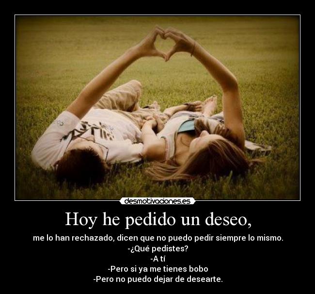 Hoy he pedido un deseo, - me lo han rechazado, dicen que no puedo pedir siempre lo mismo.
-¿Qué pedistes?
-A tí
-Pero si ya me tienes bobo
-Pero no puedo dejar de desearte.