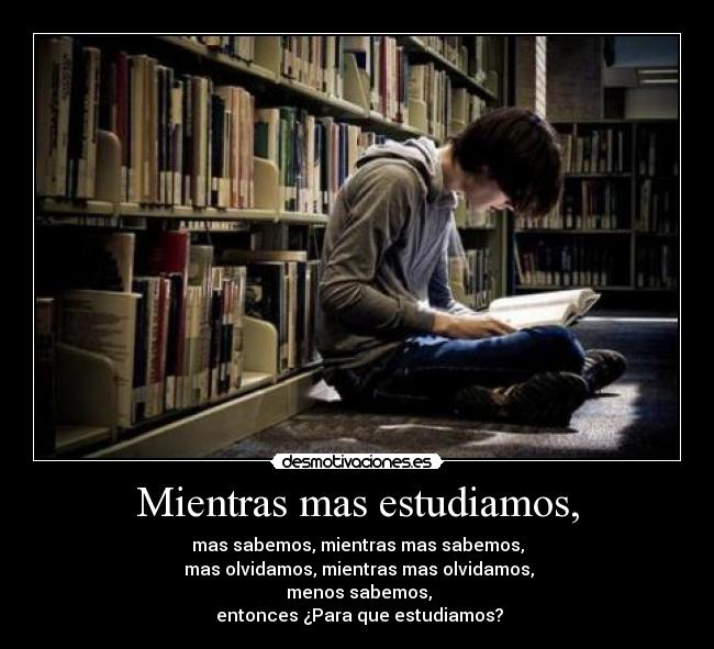 Mientras mas estudiamos, - mas sabemos, mientras mas sabemos,
mas olvidamos, mientras mas olvidamos,
menos sabemos,
entonces ¿Para que estudiamos?