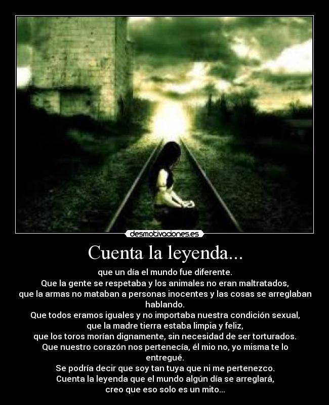 Cuenta la leyenda... - que un día el mundo fue diferente.
Que la gente se respetaba y los animales no eran maltratados,
que la armas no mataban a personas inocentes y las cosas se arreglaban hablando.
Que todos eramos iguales y no importaba nuestra condición sexual,
que la madre tierra estaba limpia y feliz,
que los toros morían dignamente, sin necesidad de ser torturados.
Que nuestro corazón nos pertenecía, él mio no, yo misma te lo entregué.
Se podría decir que soy tan tuya que ni me pertenezco.
Cuenta la leyenda que el mundo algún día se arreglará,
creo que eso solo es un mito...