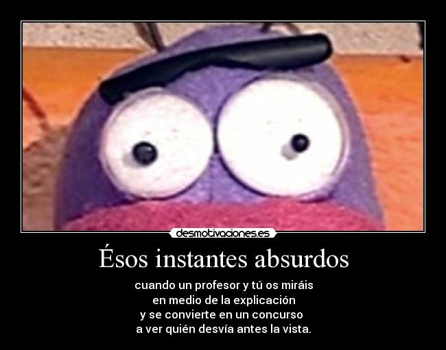 Ésos instantes absurdos - cuando un profesor y tú os miráis
en medio de la explicación
y se convierte en un concurso 
a ver quién desvía antes la vista.