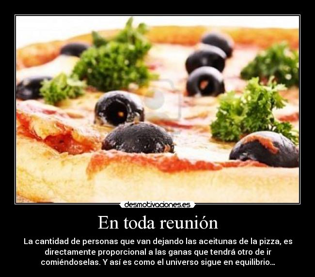 En toda reunión - La cantidad de personas que van dejando las aceitunas de la pizza, es
directamente proporcional a las ganas que tendrá otro de ir
comiéndoselas. Y así es como el universo sigue en equilibrio…
