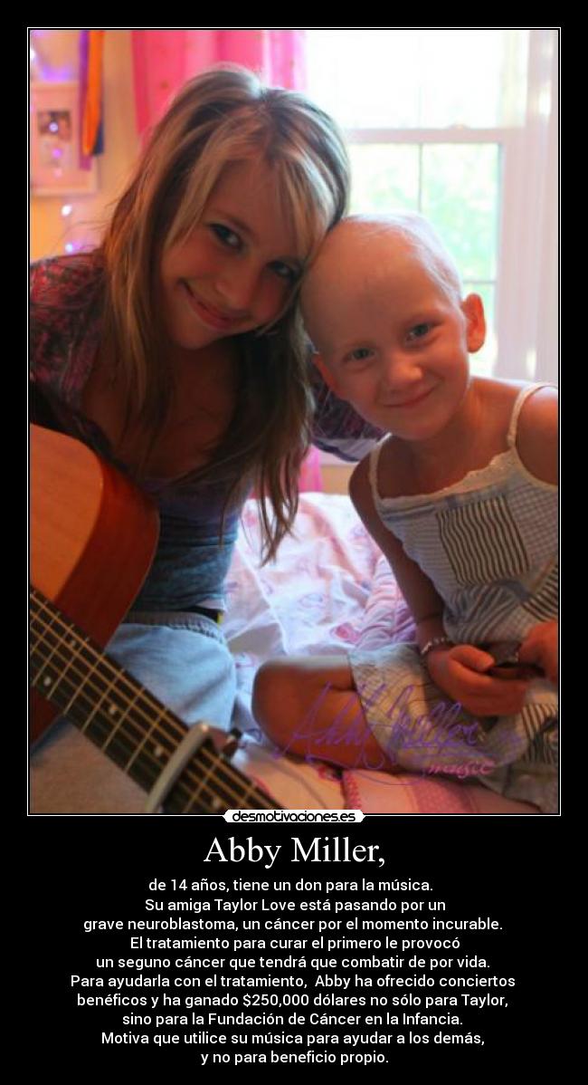 Abby Miller, - de 14 años, tiene un don para la música.  
Su amiga Taylor Love está pasando por un
grave neuroblastoma, un cáncer por el momento incurable. 
El tratamiento para curar el primero le provocó
un seguno cáncer que tendrá que combatir de por vida. 
Para ayudarla con el tratamiento,  Abby ha ofrecido conciertos 
benéficos y ha ganado $250,000 dólares no sólo para Taylor, 
sino para la Fundación de Cáncer en la Infancia. 
Motiva que utilice su música para ayudar a los demás, 
y no para beneficio propio.