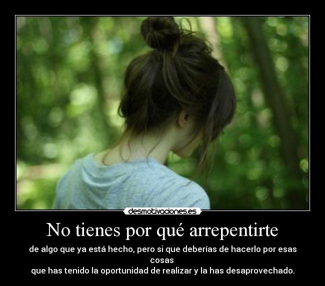No tienes por qué arrepentirte - de algo que ya está hecho, pero si que deberías de hacerlo por esas cosas
que has tenido la oportunidad de realizar y la has desaprovechado.