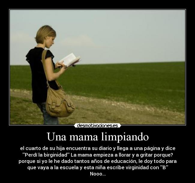 Una mama limpiando - el cuarto de su hija encuentra su diario y llega a una página y dice
Perdí la birginidad La mama empieza a llorar y a gritar porque?
porque si yo le he dado tantos años de educación, le doy todo para
que vaya a la escuela y esta niña escribe virginidad con B
Nooo...