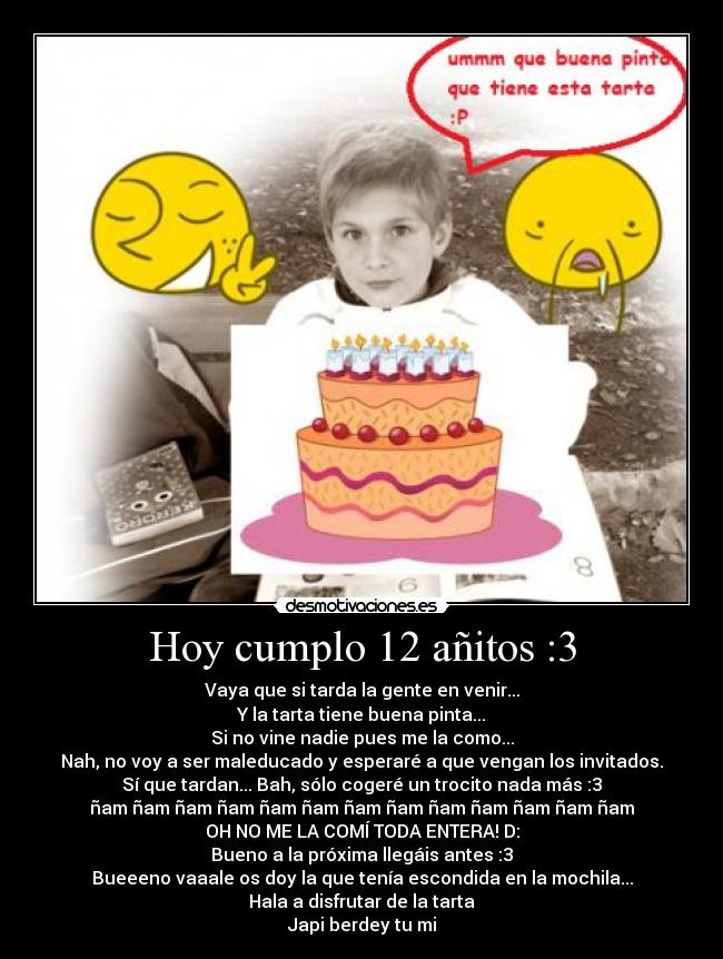 Hoy cumplo 12 añitos :3 - Vaya que si tarda la gente en venir...
Y la tarta tiene buena pinta...
Si no vine nadie pues me la como...
Nah, no voy a ser maleducado y esperaré a que vengan los invitados.
Sí que tardan... Bah, sólo cogeré un trocito nada más :3
ñam ñam ñam ñam ñam ñam ñam ñam ñam ñam ñam ñam ñam
OH NO ME LA COMÍ TODA ENTERA! D:
Bueno a la próxima llegáis antes :3
Bueeeno vaaale os doy la que tenía escondida en la mochila...
Hala a disfrutar de la tarta
Japi berdey tu mi