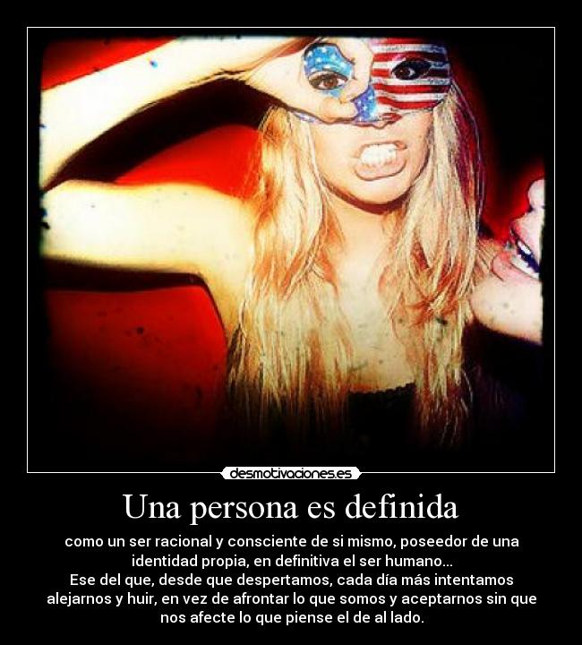 Una persona es definida - como un ser racional y consciente de si mismo, poseedor de una
identidad propia, en definitiva el ser humano...
Ese del que, desde que despertamos, cada día más intentamos
alejarnos y huir, en vez de afrontar lo que somos y aceptarnos sin que
nos afecte lo que piense el de al lado.