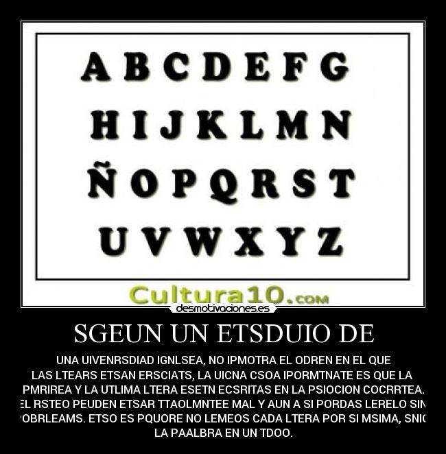 SGEUN UN ETSDUIO DE - UNA UIVENRSDIAD IGNLSEA, NO IPMOTRA EL ODREN EN EL QUE
LAS LTEARS ETSAN ERSCIATS, LA UICNA CSOA IPORMTNATE ES QUE LA
PMRIREA Y LA UTLIMA LTERA ESETN ECSRITAS EN LA PSIOCION COCRRTEA.
EL RSTEO PEUDEN ETSAR TTAOLMNTEE MAL Y AUN A SI PORDAS LERELO SIN
POBRLEAMS. ETSO ES PQUORE NO LEMEOS CADA LTERA POR SI MSIMA, SNIO
LA PAALBRA EN UN TDOO.