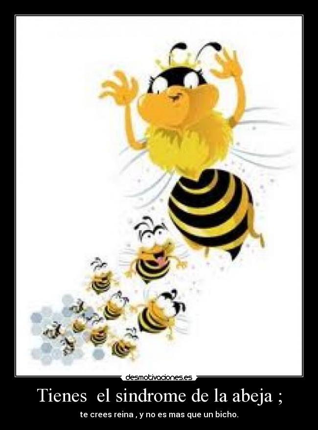 Tienes el sindrome de la abeja ; - te crees reina , y no es mas que un bicho.