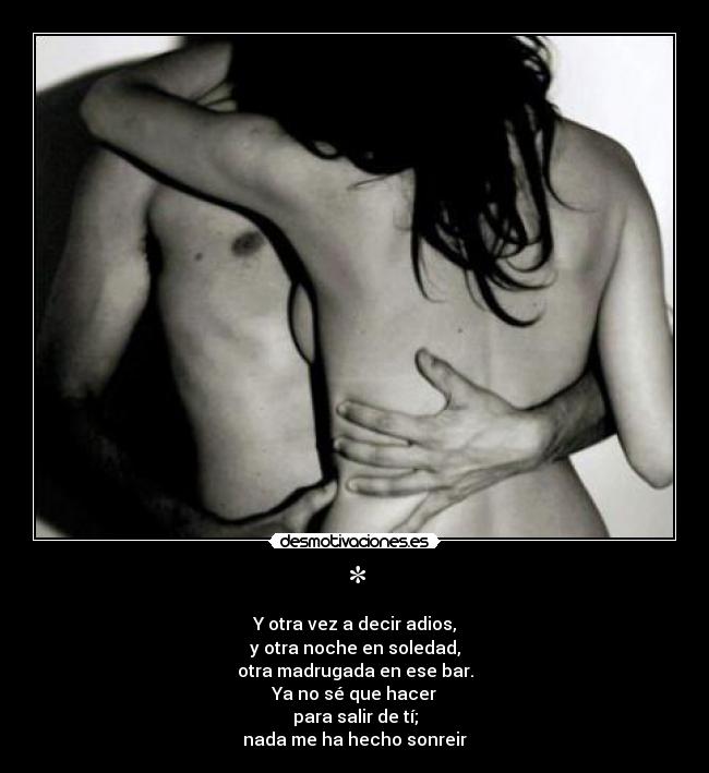 * - Y otra vez a decir adios,
y otra noche en soledad,
otra madrugada en ese bar.
Ya no sé que hacer
para salir de tí;
nada me ha hecho sonreir