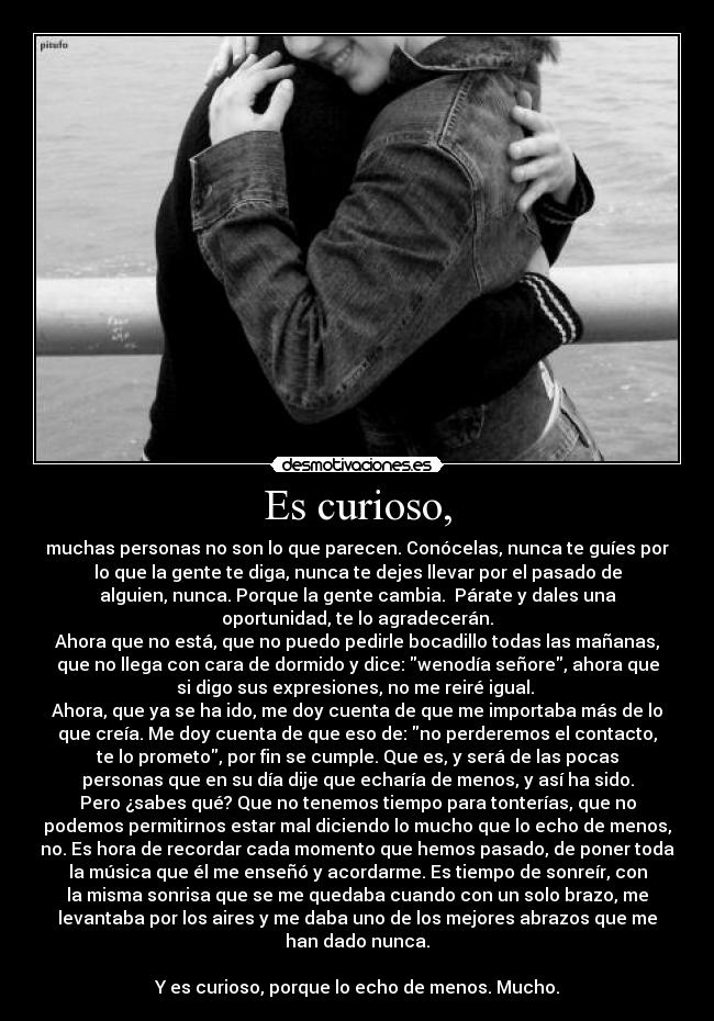 Es curioso, - muchas personas no son lo que parecen. Conócelas, nunca te guíes por
lo que la gente te diga, nunca te dejes llevar por el pasado de
alguien, nunca. Porque la gente cambia. Párate y dales una
oportunidad, te lo agradecerán.
Ahora que no está, que no puedo pedirle bocadillo todas las mañanas,
que no llega con cara de dormido y dice: wenodía señore, ahora que
si digo sus expresiones, no me reiré igual.
Ahora, que ya se ha ido, me doy cuenta de que me importaba más de lo
que creía. Me doy cuenta de que eso de: no perderemos el contacto,
te lo prometo, por fin se cumple. Que es, y será de las pocas
personas que en su día dije que echaría de menos, y así ha sido.
Pero ¿sabes qué? Que no tenemos tiempo para tonterías, que no
podemos permitirnos estar mal diciendo lo mucho que lo echo de menos,
no. Es hora de recordar cada momento que hemos pasado, de poner toda
la música que él me enseñó y acordarme. Es tiempo de sonreír, con
la misma sonrisa que se me quedaba cuando con un solo brazo, me
levantaba por los aires y me daba uno de los mejores abrazos que me
han dado nunca.
Y es curioso, porque lo echo de menos. Mucho.