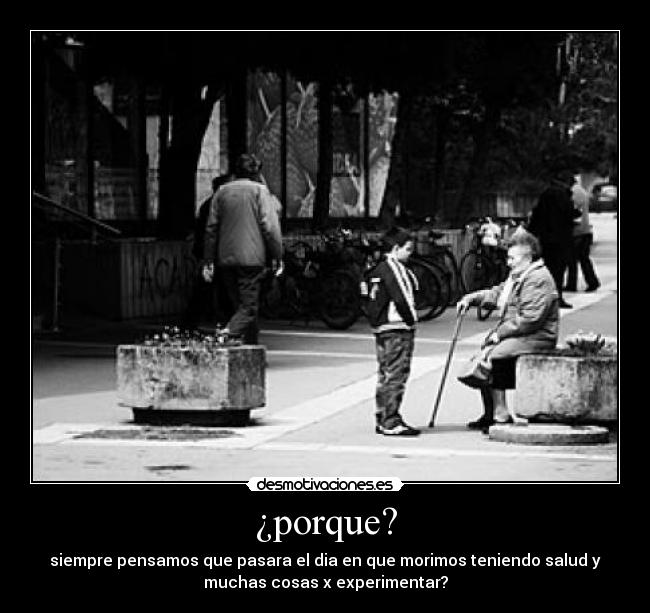 ¿porque? - siempre pensamos que pasara el dia en que morimos teniendo salud y
muchas cosas x experimentar?