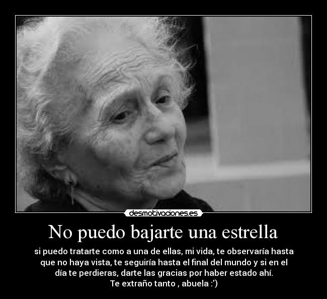 No puedo bajarte una estrella - si puedo tratarte como a una de ellas, mi vida, te observaría hasta
que no haya vista, te seguiría hasta el final del mundo y si en el
día te perdieras, darte las gracias por haber estado ahí.
Te extraño tanto , abuela :)