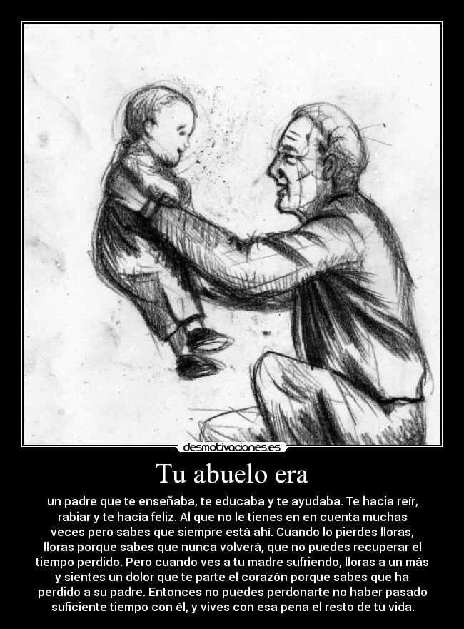 Tu abuelo era - un padre que te enseñaba, te educaba y te ayudaba. Te hacia reír,
rabiar y te hacía feliz. Al que no le tienes en en cuenta muchas
veces pero sabes que siempre está ahí. Cuando lo pierdes lloras,
lloras porque sabes que nunca volverá, que no puedes recuperar el
tiempo perdido. Pero cuando ves a tu madre sufriendo, lloras a un más
y sientes un dolor que te parte el corazón porque sabes que ha
perdido a su padre. Entonces no puedes perdonarte no haber pasado
suficiente tiempo con él, y vives con esa pena el resto de tu vida.