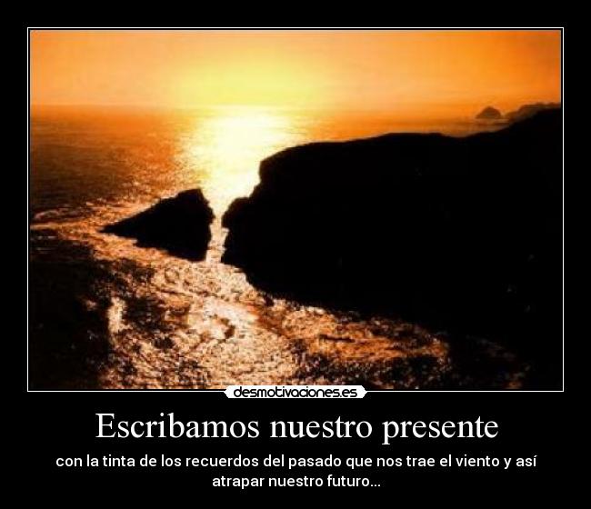 Escribamos nuestro presente - con la tinta de los recuerdos del pasado que nos trae el viento y así
atrapar nuestro futuro...