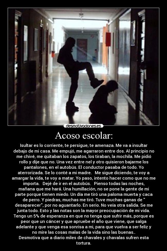 Acoso escolar: - Isultar es lo corriente, te persigue, te amenaza. Me va a insultar
debajo de mi casa. Me empujó, me agarraron entre dos. Al principio no
me chivé, me quitaban los zapatos, los tiraban, la mochila. Me pidió
rollo y dije que no. Una vez entre nel y otro quisieron bajarme los
pantalones, en el autobús. El conductor pasaba de todo. Yo
aterrorizada. Se lo conté a mi madre. Me sigue diciendo, te voy a
amargar la vida, te voy a matar. Yo paso, intento hacer como que no me
importa. Dejé de ir en el autobús. Pienso todas las noches,
mañana que me hará. Una humillación, no se pone la gente de mi
parte porque tienen miedo. Un día me tiró una paloma muerta y caca
de perro. Y piedras, muchas me tiró. Tuve muchas ganas de
desaparecer, por no aguantarlo. En serio. No veía otra salida. Se me
junta todo. Esto y las notas son la mayor preocupación de mi vida.
Tengo un 5% de esperanza en que no tenga que sufrir más, porque es
peor que un cáncer y que apruebe el año que viene, que salga
adelante y que venga esa sonrisa a mi, para que vuelva a ser feliz y
no mire las cosas malas de la vida sino las buenas..
Desmotiva que a diario miles de chavales y chavalas sufren esta
tortura.