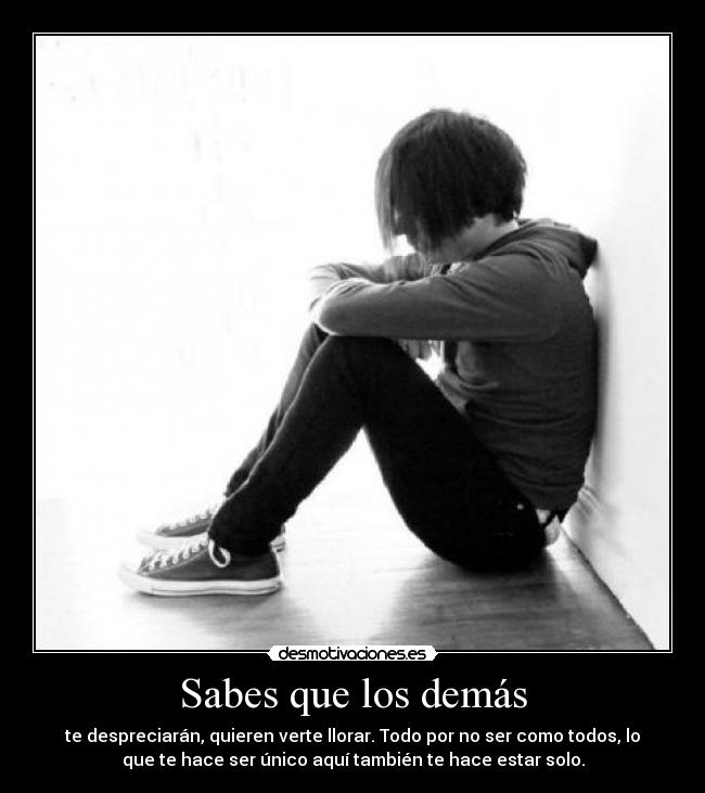 Sabes que los demás - te despreciarán, quieren verte llorar. Todo por no ser como todos, lo
que te hace ser único aquí también te hace estar solo.