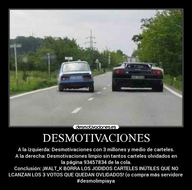 DESMOTIVACIONES - A la izquierda: Desmotivaciones con 3 millones y medio de carteles.
A la derecha: Desmotivaciones limpio sin tantos carteles olvidados en
la página 93457834 de la cola.
Conclusión: ¡WALT_K BORRA LOS JODIDOS CARTELES INÚTILES QUE NO
ALCANZAN LOS 3 VOTOS QUE QUEDAN OVLIDADOS! (o compra más servidores)
#desmolimpiaya