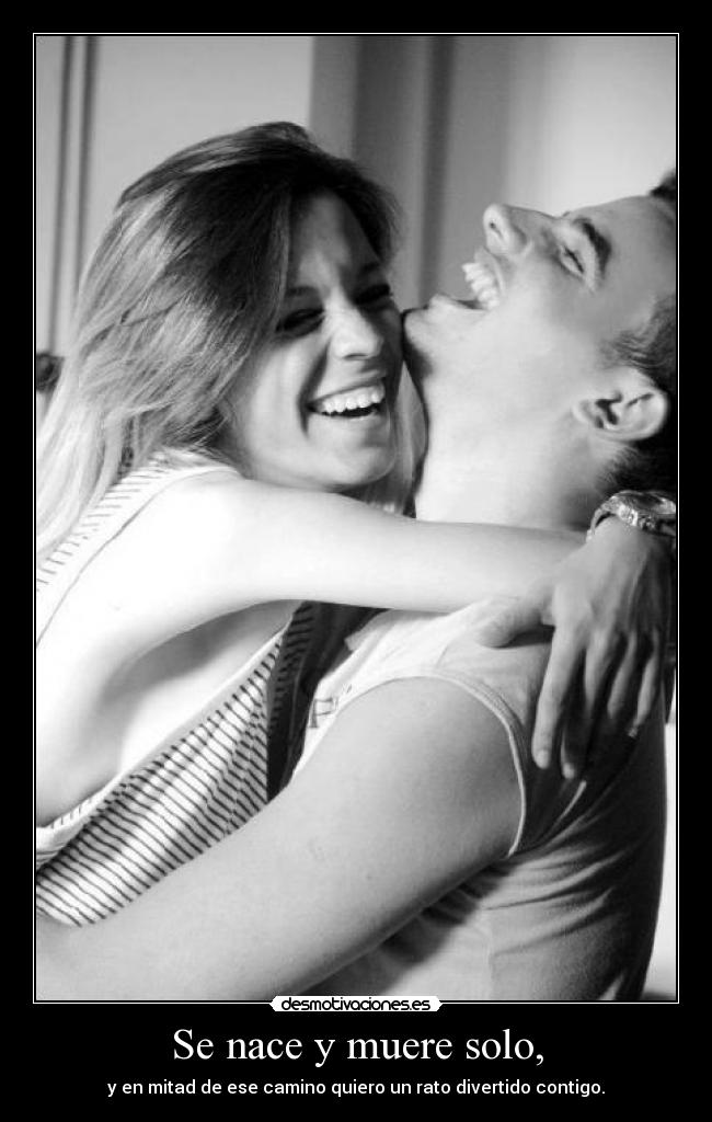 Se nace y muere solo, - y en mitad de ese camino quiero un rato divertido contigo.