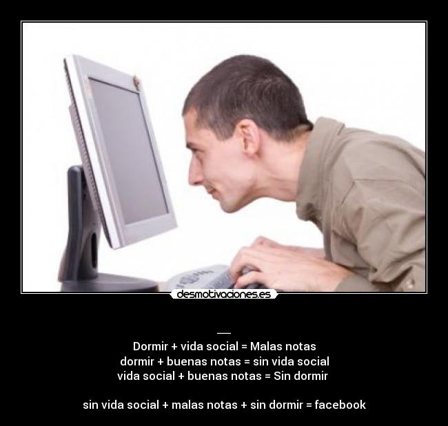 _ - Dormir + vida social = Malas notas
dormir + buenas notas = sin vida social
vida social + buenas notas = Sin dormir
sin vida social + malas notas + sin dormir = facebook