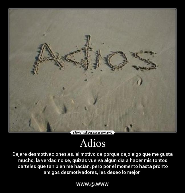 Adios - Dejare desmotivaciones.es, el motivo de porque dejo algo que me gusta
mucho, la verdad no se, quizás vuelva algún día a hacer mis tontos
carteles que tan bien me hacían, pero por el momento hasta pronto
amigos desmotivadores, les deseo lo mejor  

WWW.@.WWW